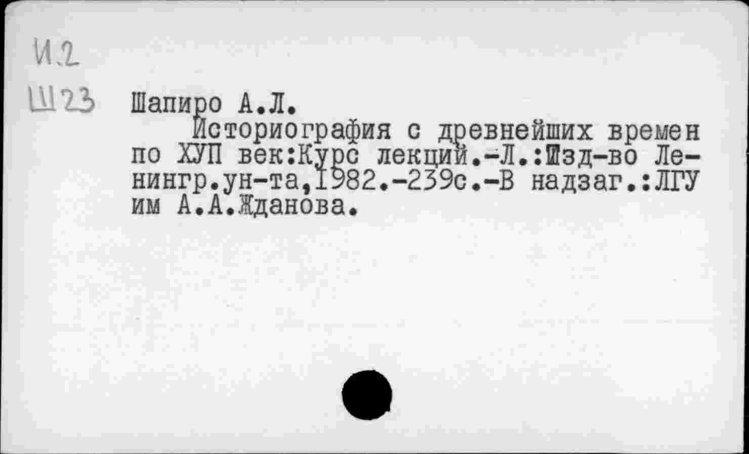 ﻿um
Шапиро А.Л.
Историография с древнейших времен по ХУЛ век:Курс лекции.-Л.:Шзд-во Ле-ни нгр. у н-т а, 1982. -239с. -В надзаг.:ЛГУ им А.А.Жданова.